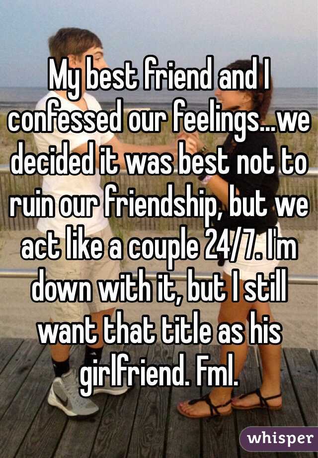 My best friend and I confessed our feelings...we decided it was best not to ruin our friendship, but we act like a couple 24/7. I'm down with it, but I still want that title as his girlfriend. Fml.