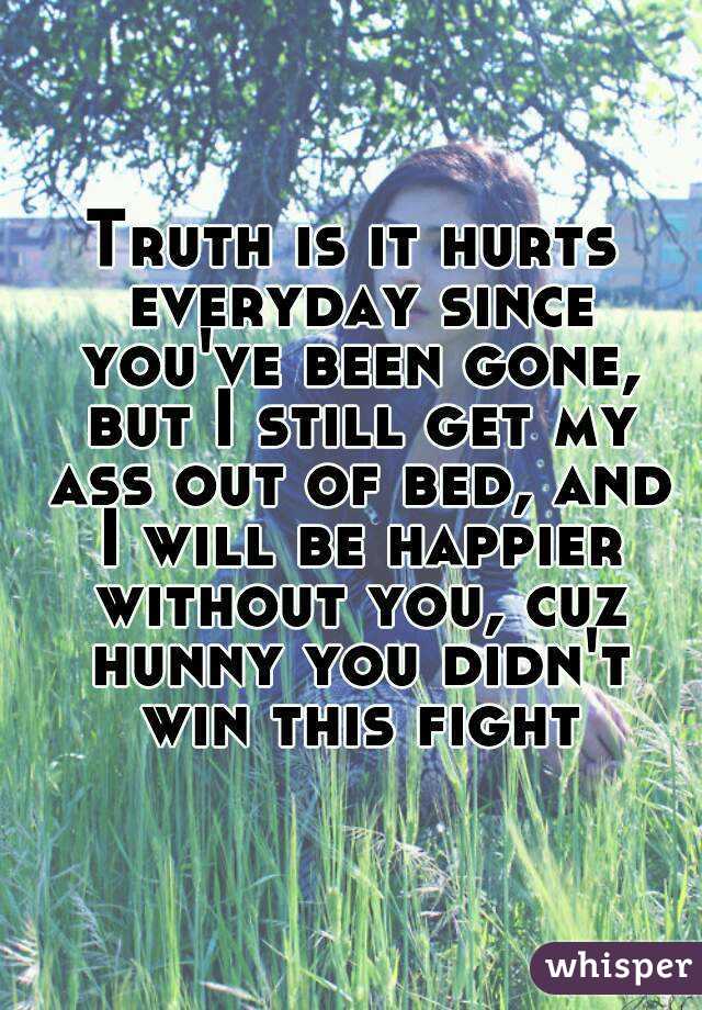 Truth is it hurts everyday since you've been gone, but I still get my ass out of bed, and I will be happier without you, cuz hunny you didn't win this fight
