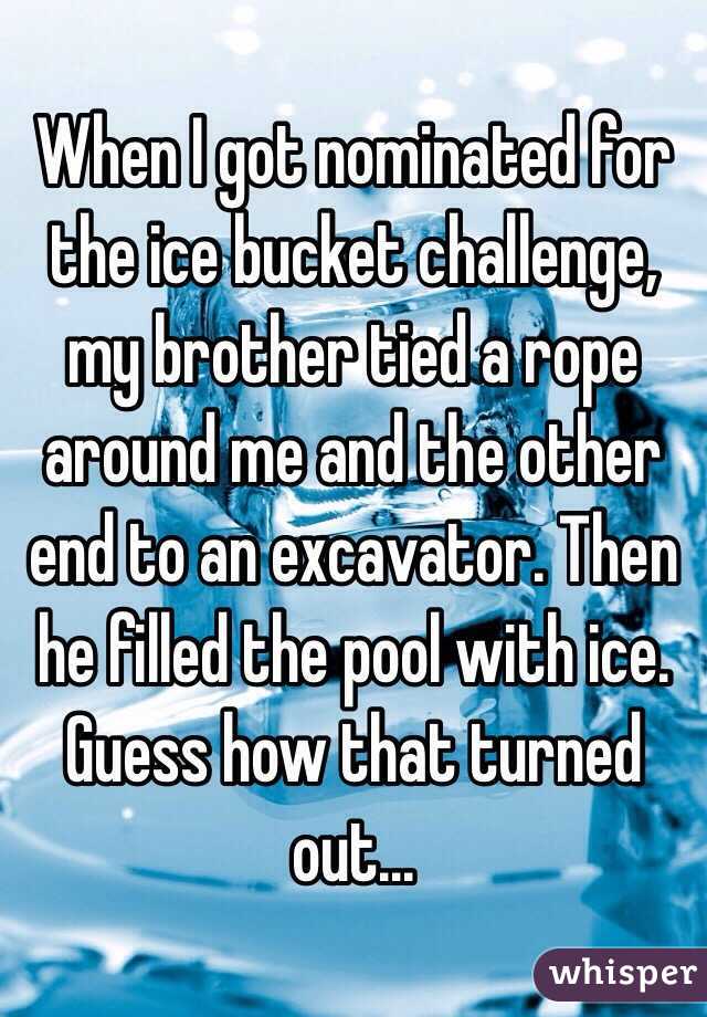 When I got nominated for the ice bucket challenge, my brother tied a rope around me and the other end to an excavator. Then he filled the pool with ice. Guess how that turned out...