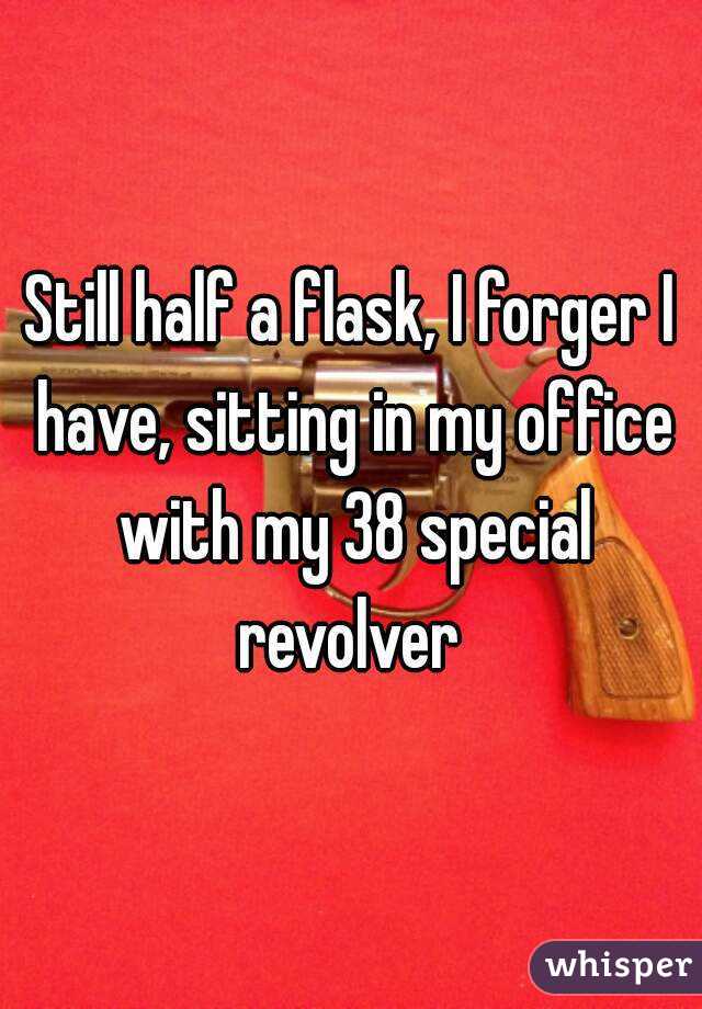 Still half a flask, I forger I have, sitting in my office with my 38 special revolver 