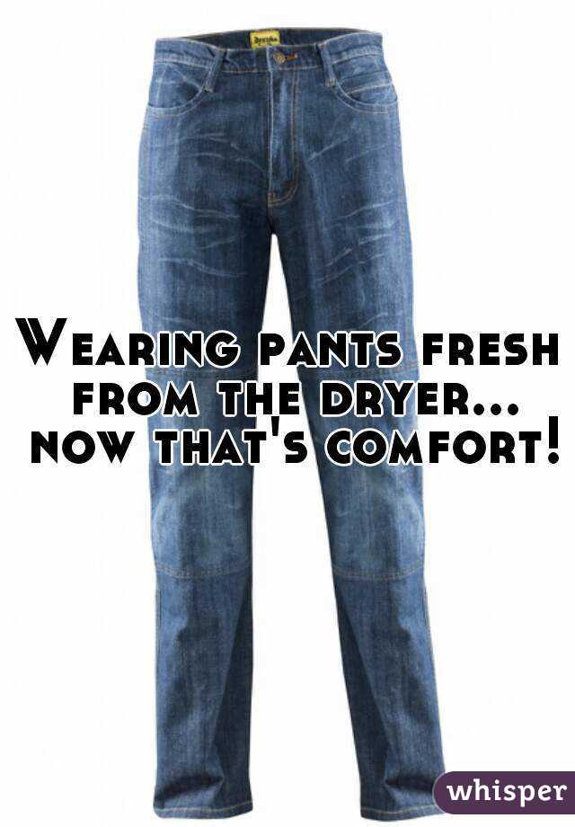 Wearing pants fresh from the dryer... now that's comfort!