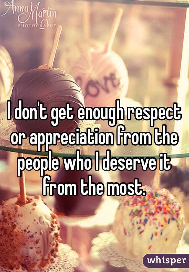 I don't get enough respect or appreciation from the people who I deserve it from the most. 