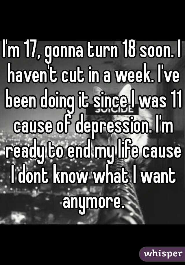 I'm 17, gonna turn 18 soon. I haven't cut in a week. I've been doing it since I was 11 cause of depression. I'm ready to end my life cause I dont know what I want anymore.
