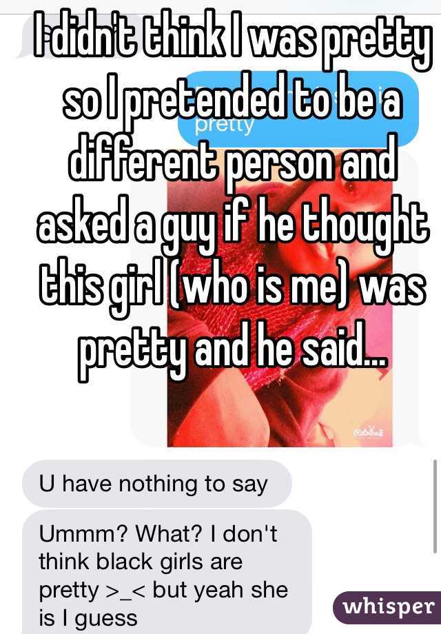I didn't think I was pretty so I pretended to be a different person and asked a guy if he thought this girl (who is me) was pretty and he said...