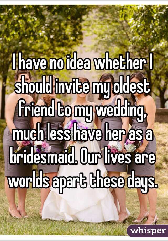 I have no idea whether I should invite my oldest friend to my wedding, much less have her as a bridesmaid. Our lives are worlds apart these days. 
