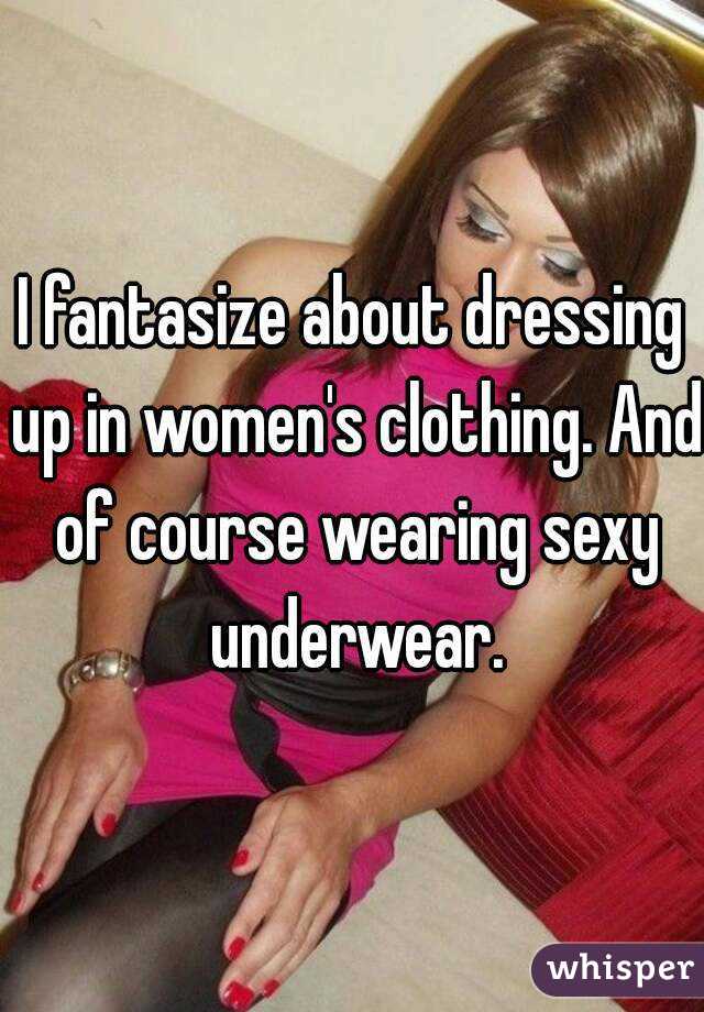 I fantasize about dressing up in women's clothing. And of course wearing sexy underwear.