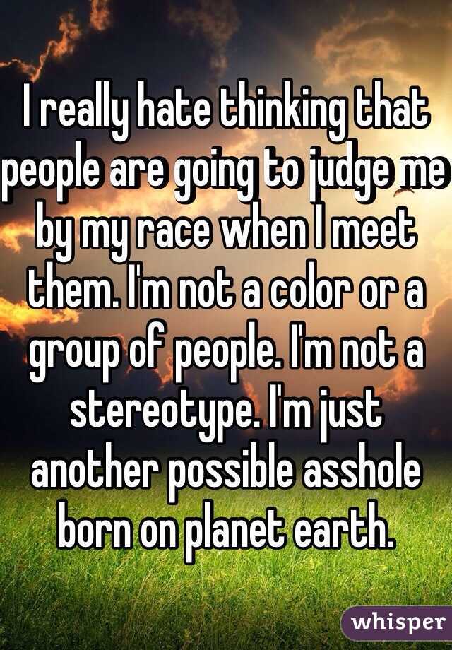 I really hate thinking that people are going to judge me by my race when I meet them. I'm not a color or a group of people. I'm not a stereotype. I'm just another possible asshole born on planet earth. 