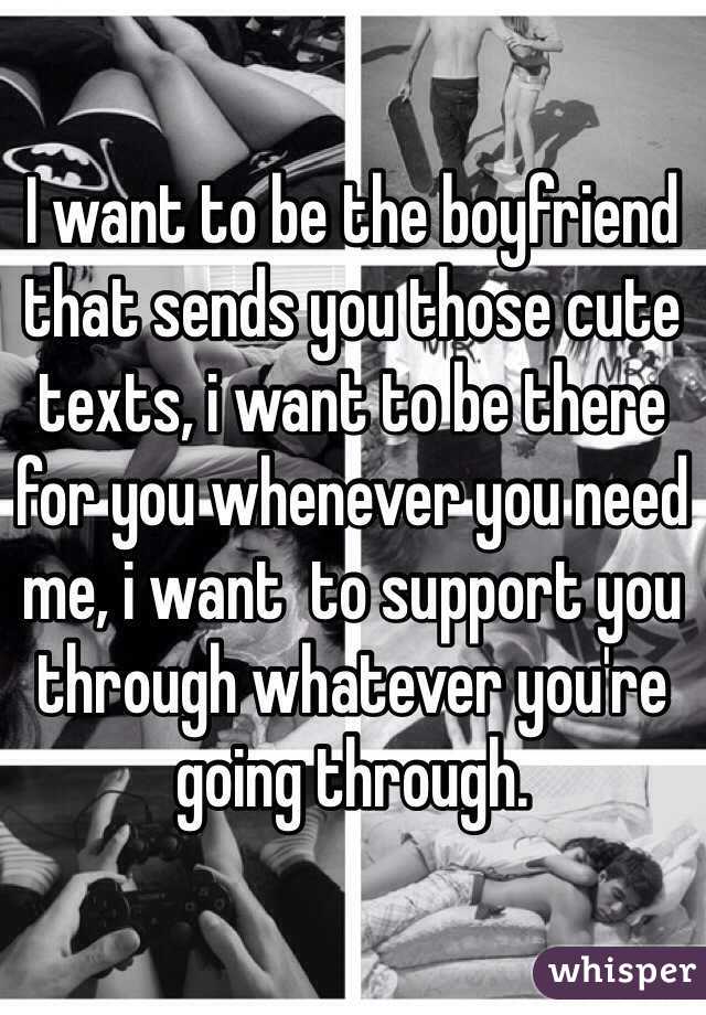 I want to be the boyfriend that sends you those cute texts, i want to be there for you whenever you need me, i want  to support you through whatever you're going through. 