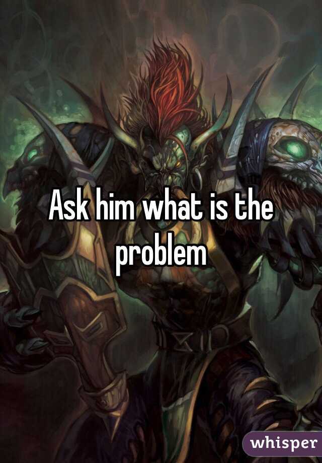 Ask him what is the problem 