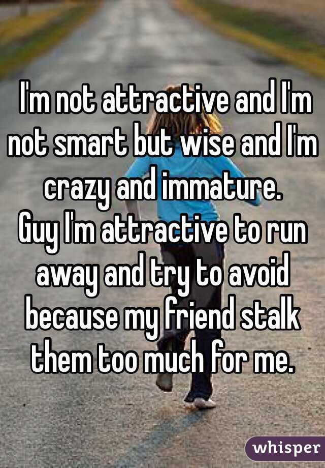  I'm not attractive and I'm not smart but wise and I'm crazy and immature.
Guy I'm attractive to run away and try to avoid because my friend stalk them too much for me.