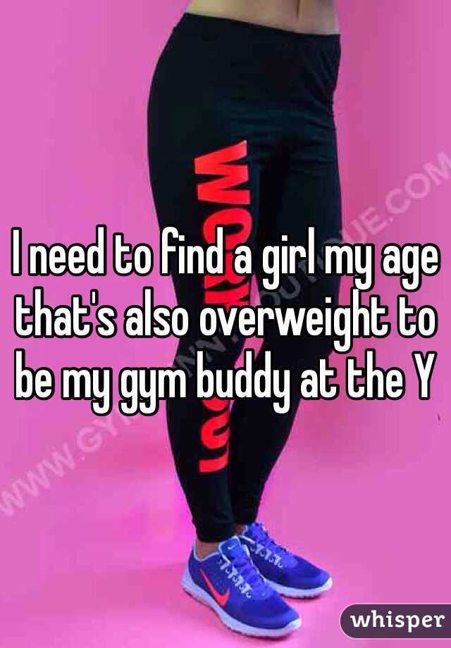 I need to find a girl my age that's also overweight to be my gym buddy at the Y  