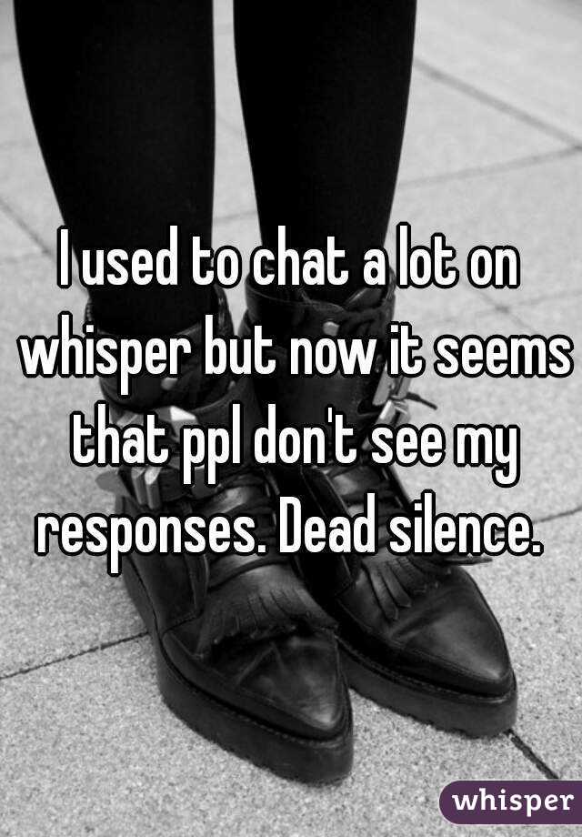 I used to chat a lot on whisper but now it seems that ppl don't see my responses. Dead silence. 