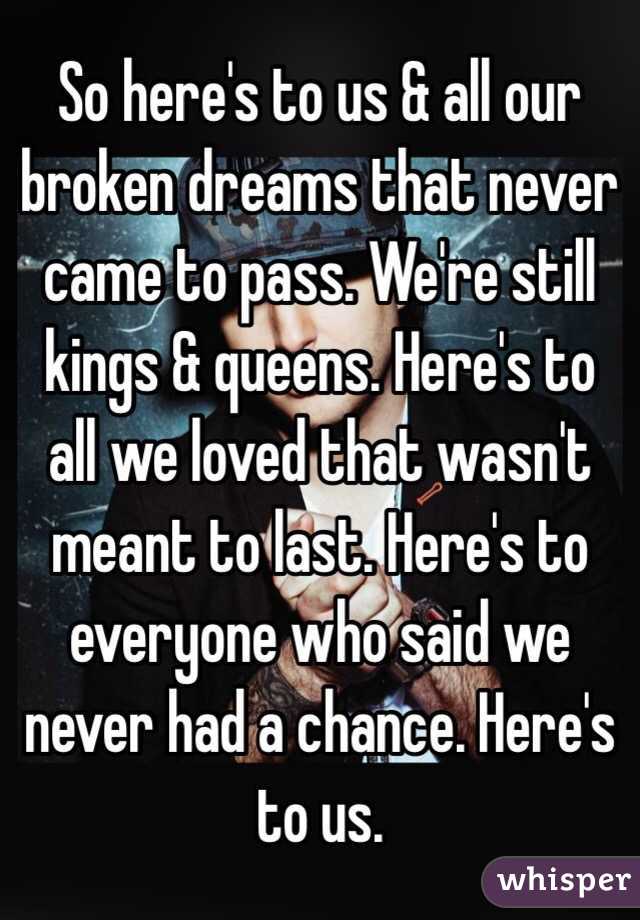 So here's to us & all our broken dreams that never came to pass. We're still kings & queens. Here's to all we loved that wasn't meant to last. Here's to everyone who said we never had a chance. Here's to us.