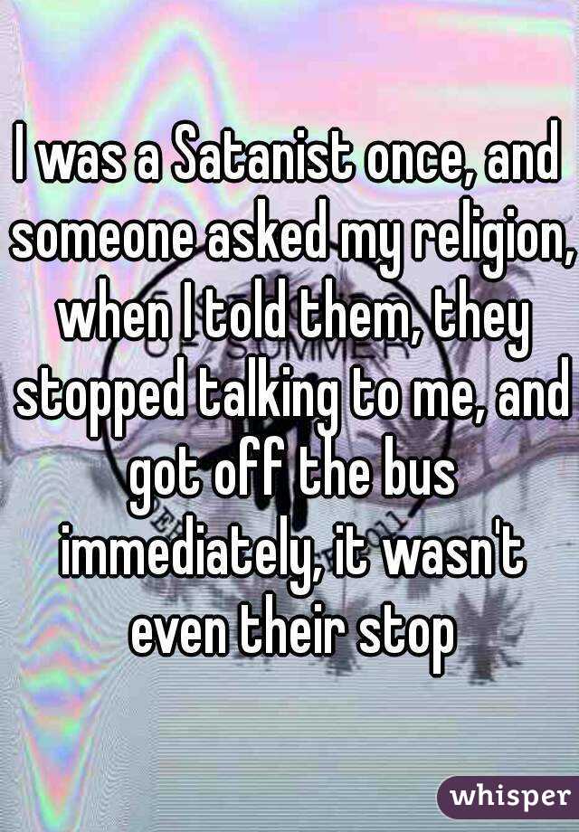 I was a Satanist once, and someone asked my religion, when I told them, they stopped talking to me, and got off the bus immediately, it wasn't even their stop