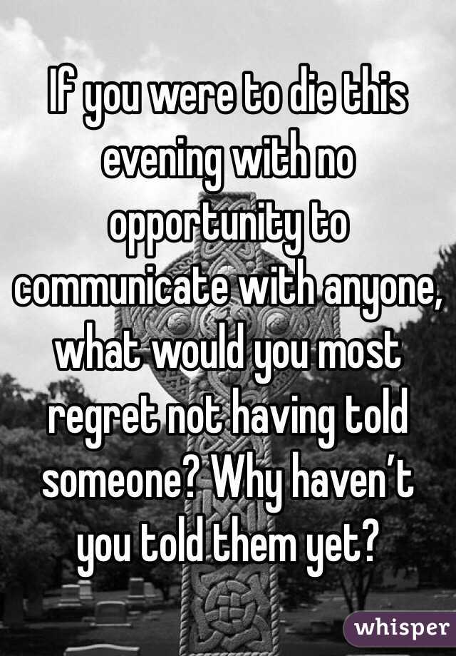 If you were to die this evening with no opportunity to communicate with anyone, what would you most regret not having told someone? Why haven’t you told them yet?