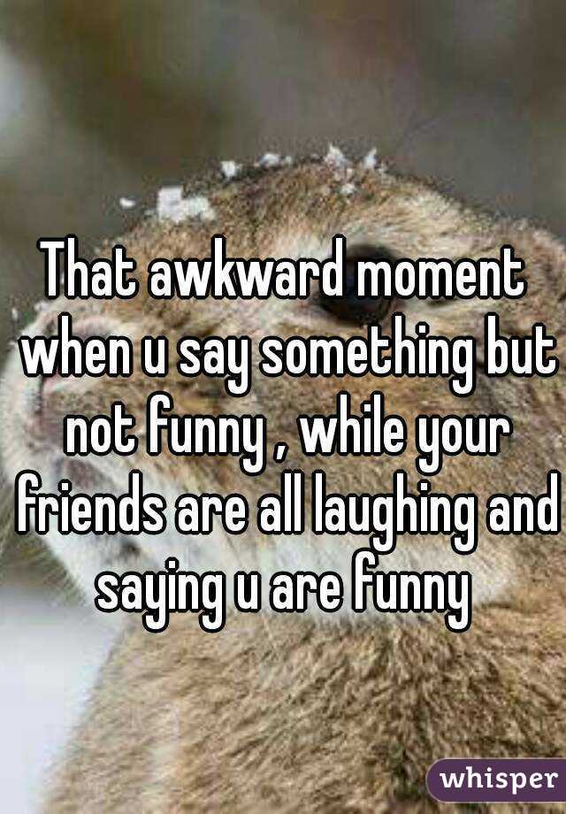 That awkward moment when u say something but not funny , while your friends are all laughing and saying u are funny 