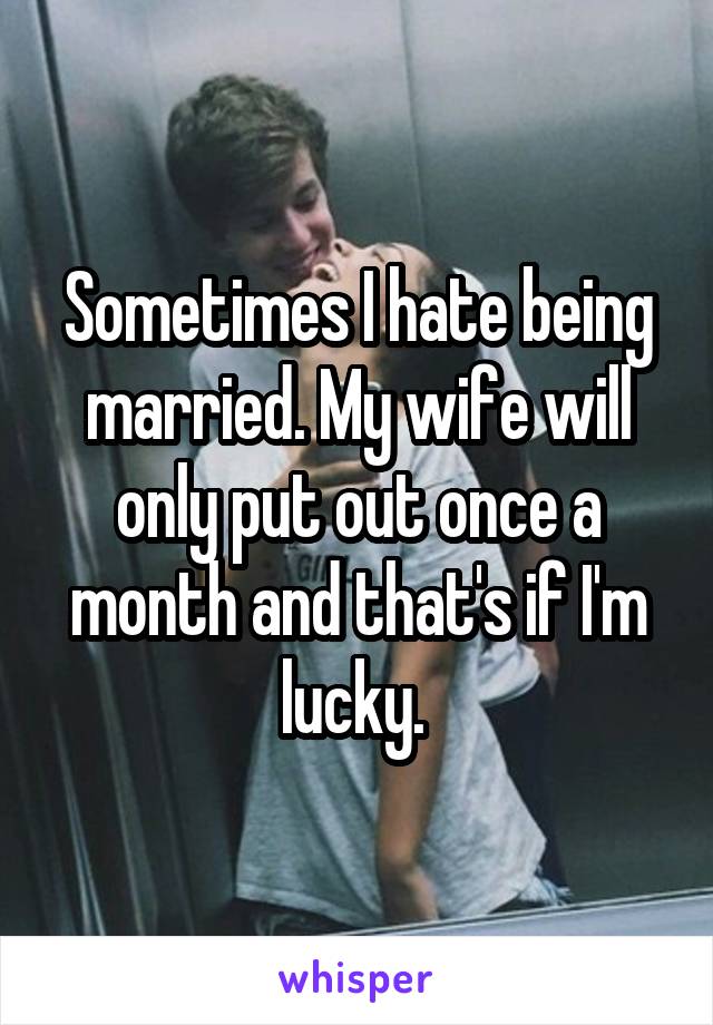 Sometimes I hate being married. My wife will only put out once a month and that's if I'm lucky. 