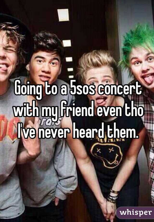 Going to a 5sos concert with my friend even tho I've never heard them. 
