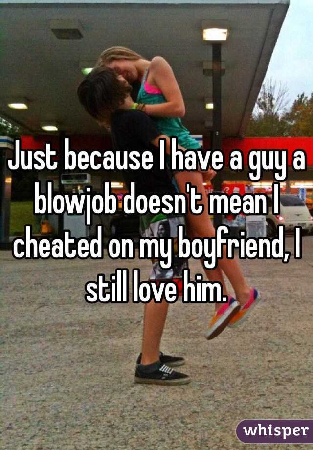 Just because I have a guy a blowjob doesn't mean I cheated on my boyfriend, I still love him.