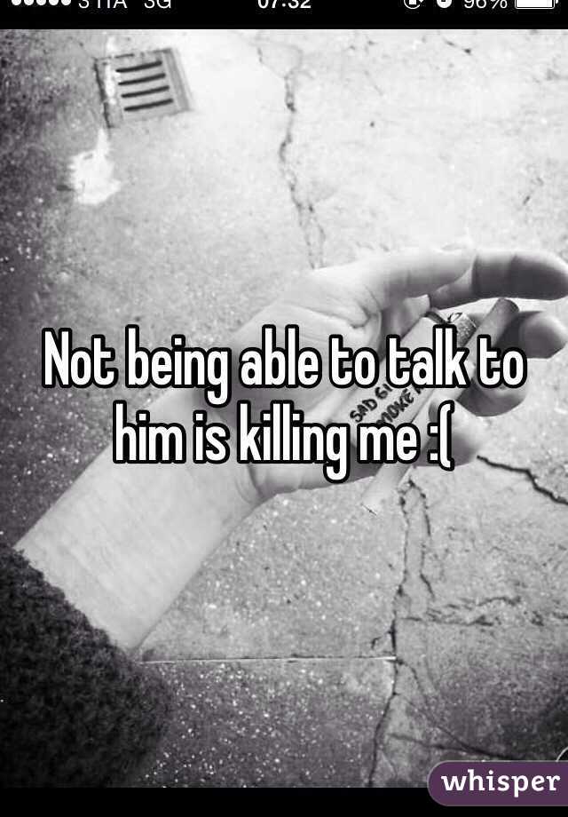 Not being able to talk to him is killing me :(