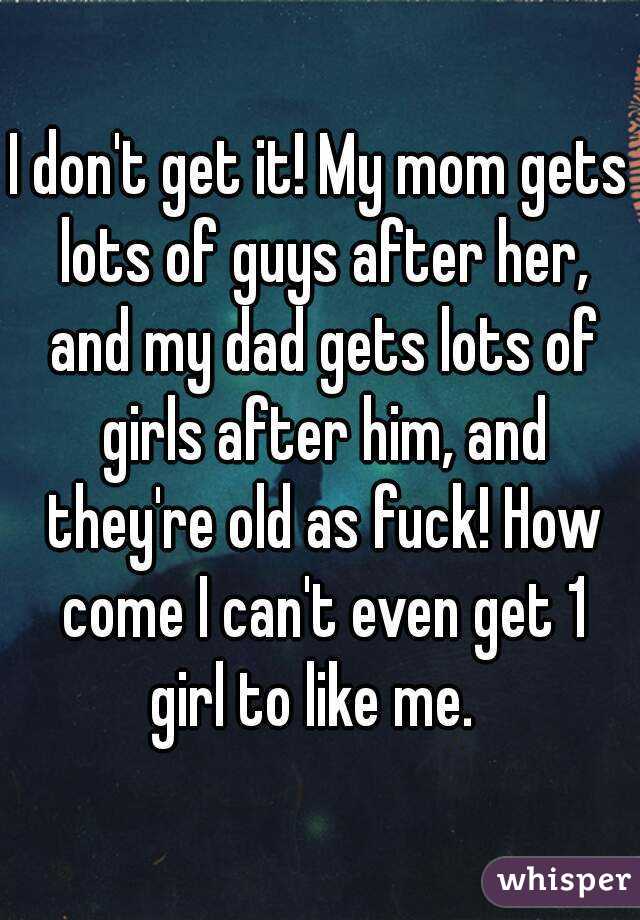 I don't get it! My mom gets lots of guys after her, and my dad gets lots of girls after him, and they're old as fuck! How come I can't even get 1 girl to like me.  
