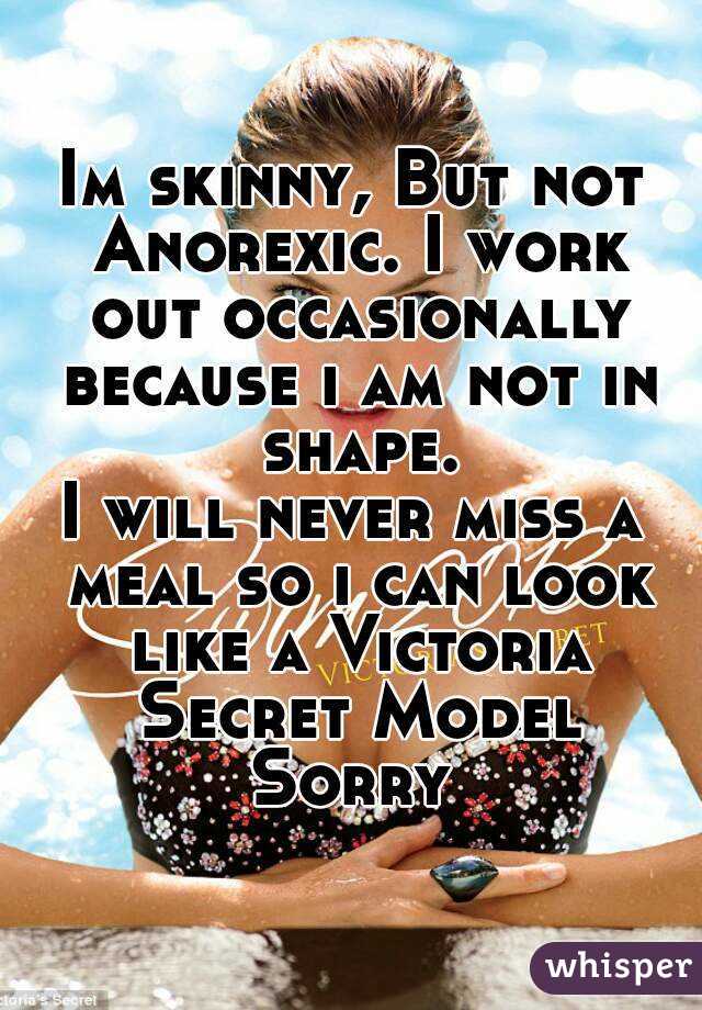 Im skinny, But not Anorexic. I work out occasionally because i am not in shape.
I will never miss a meal so i can look like a Victoria Secret Model
Sorry