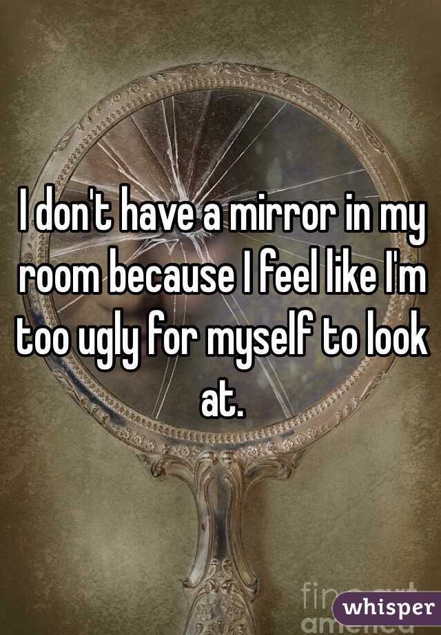 I don't have a mirror in my room because I feel like I'm too ugly for myself to look at. 
