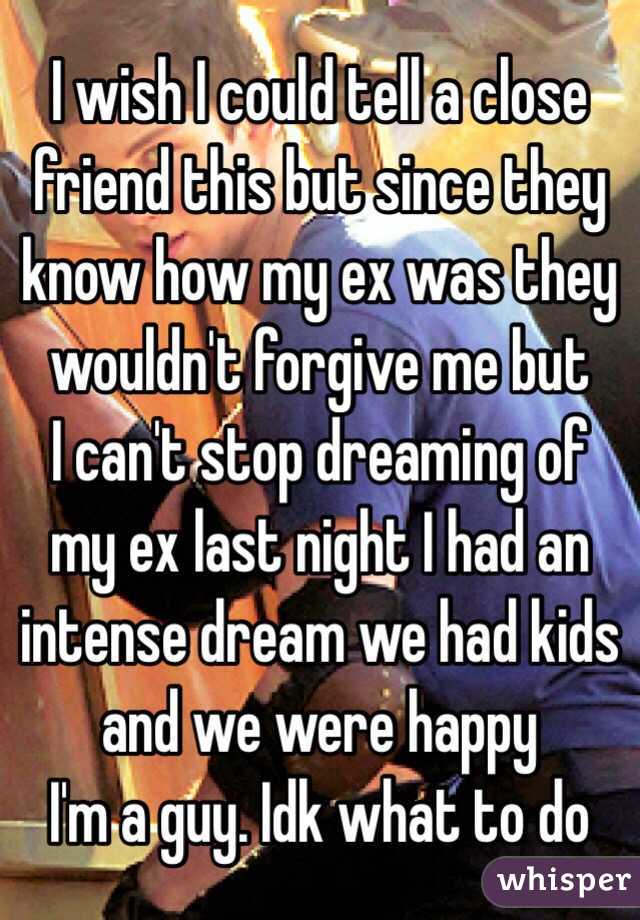 I wish I could tell a close friend this but since they know how my ex was they wouldn't forgive me but
I can't stop dreaming of my ex last night I had an intense dream we had kids and we were happy 
I'm a guy. Idk what to do