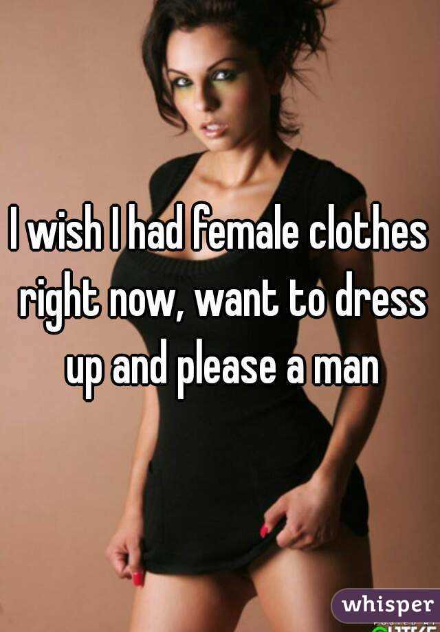 I wish I had female clothes right now, want to dress up and please a man