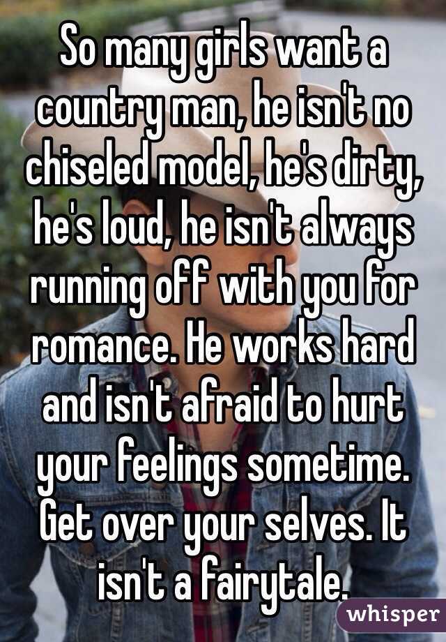 So many girls want a country man, he isn't no chiseled model, he's dirty, he's loud, he isn't always running off with you for romance. He works hard and isn't afraid to hurt your feelings sometime. Get over your selves. It isn't a fairytale. 