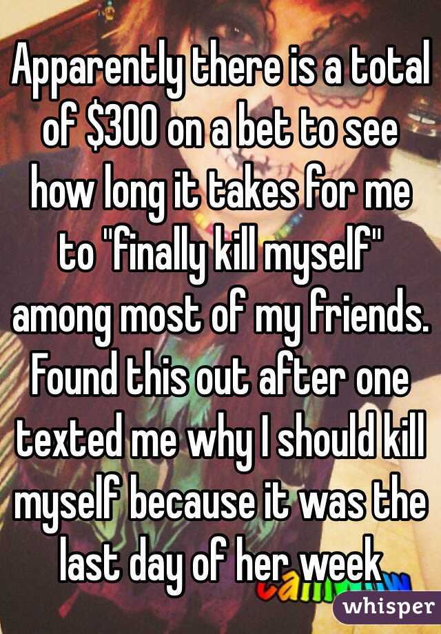 Apparently there is a total of $300 on a bet to see how long it takes for me to "finally kill myself" among most of my friends. Found this out after one texted me why I should kill myself because it was the last day of her week 
