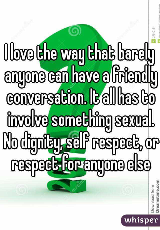 I love the way that barely anyone can have a friendly conversation. It all has to involve something sexual. No dignity, self respect, or respect for anyone else