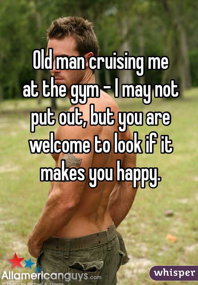 Old man cruising me 
at the gym - I may not 
put out, but you are 
welcome to look if it 
makes you happy. 