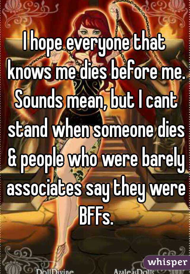 I hope everyone that knows me dies before me. Sounds mean, but I cant stand when someone dies & people who were barely associates say they were BFFs.