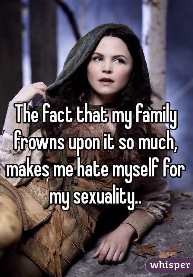 The fact that my family frowns upon it so much, makes me hate myself for my sexuality..