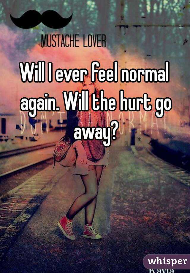 Will I ever feel normal again. Will the hurt go away?