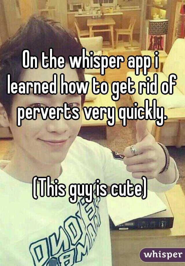 On the whisper app i learned how to get rid of perverts very quickly.


(This guy is cute)