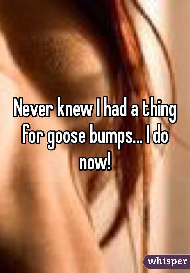 Never knew I had a thing for goose bumps... I do now! 