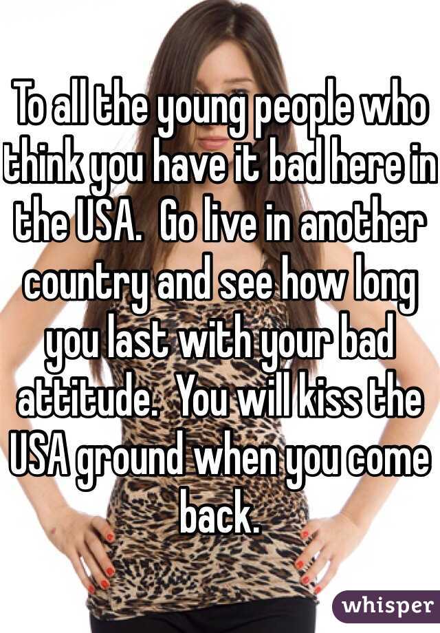 To all the young people who think you have it bad here in the USA.  Go live in another country and see how long you last with your bad attitude.  You will kiss the USA ground when you come back. 