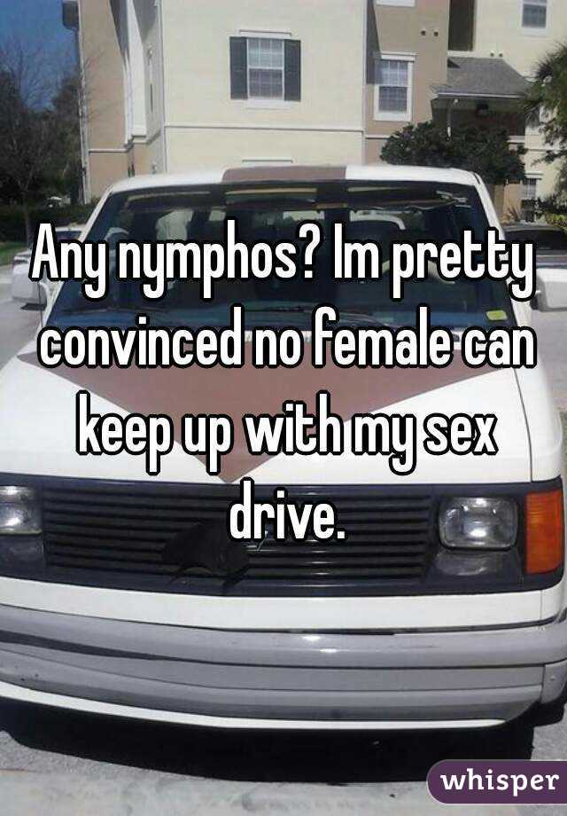 Any nymphos? Im pretty convinced no female can keep up with my sex drive.
