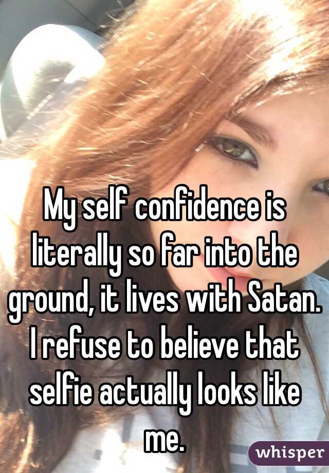 My self confidence is literally so far into the ground, it lives with Satan. I refuse to believe that selfie actually looks like me.