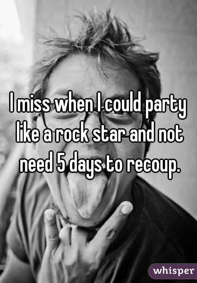 I miss when I could party like a rock star and not need 5 days to recoup.