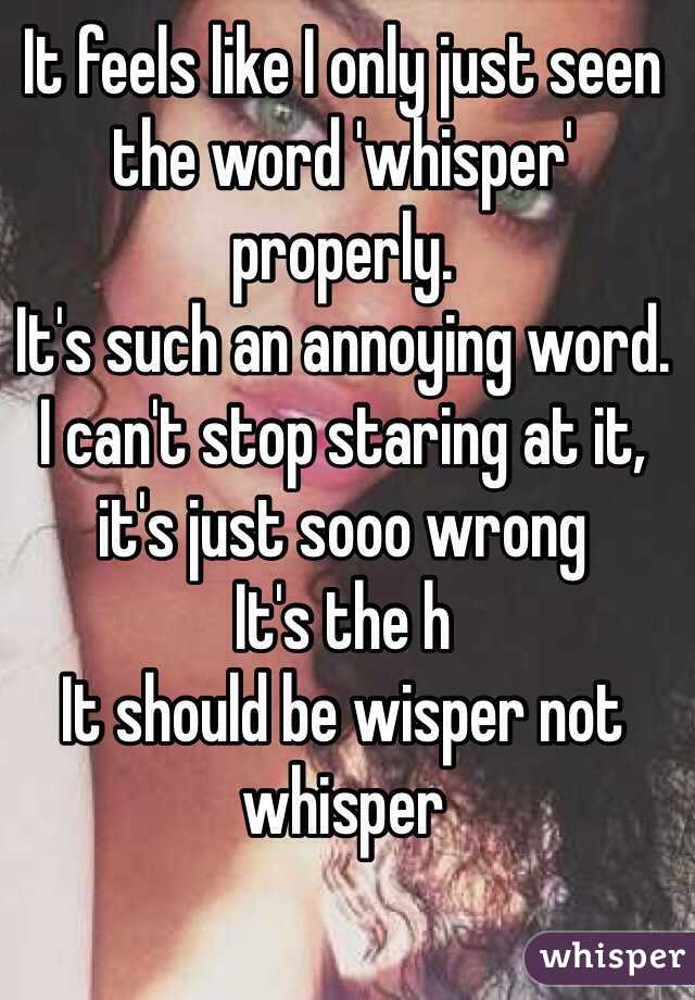It feels like I only just seen the word 'whisper' properly. 
It's such an annoying word.
I can't stop staring at it, it's just sooo wrong
It's the h
It should be wisper not whisper