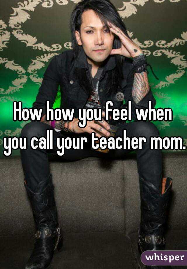 How how you feel when you call your teacher mom.