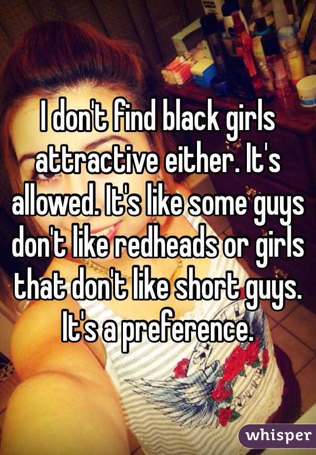 I don't find black girls attractive either. It's allowed. It's like some guys don't like redheads or girls that don't like short guys. It's a preference. 