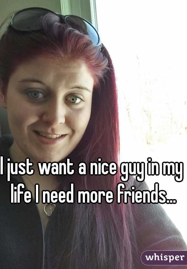 I just want a nice guy in my life I need more friends...