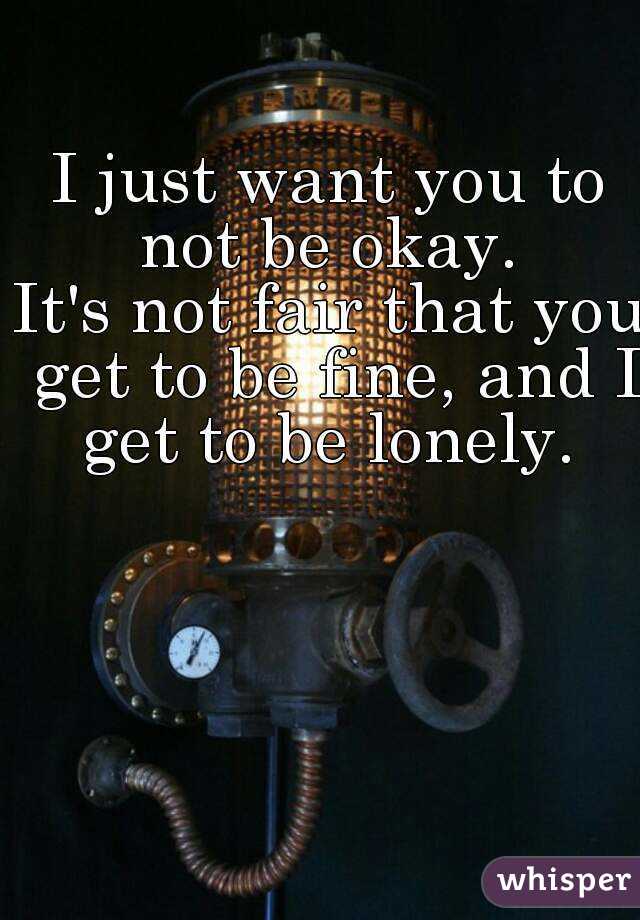 I just want you to not be okay. 
It's not fair that you get to be fine, and I get to be lonely. 