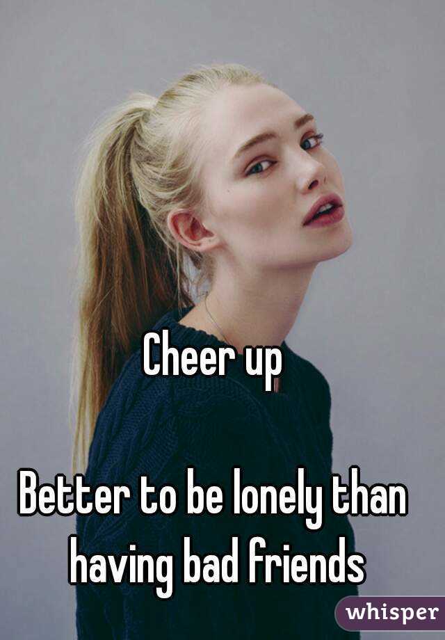 Cheer up

Better to be lonely than having bad friends