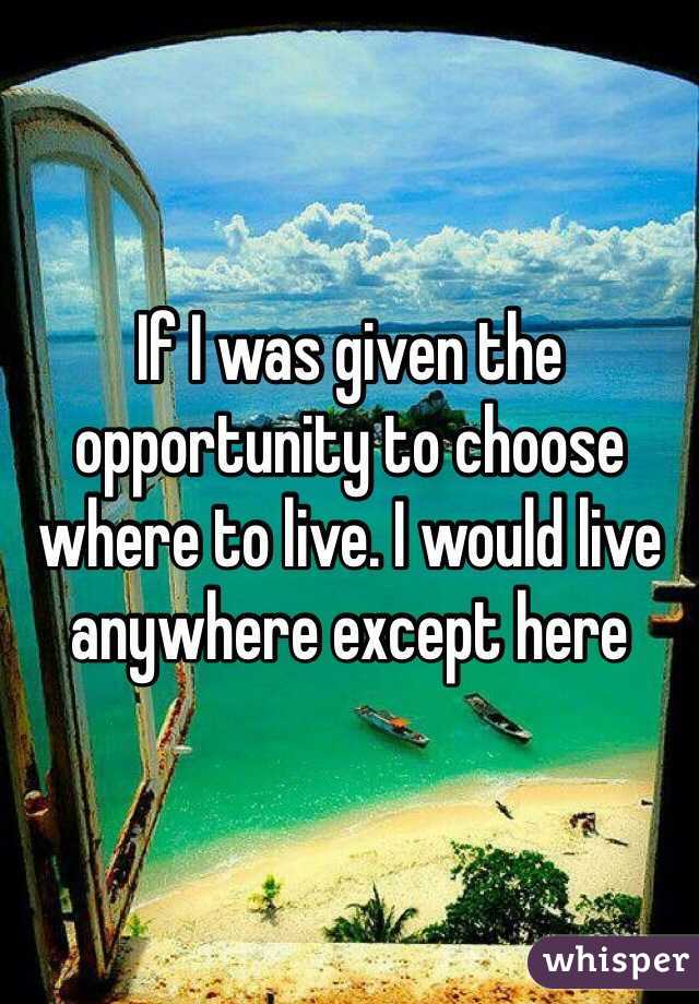 If I was given the opportunity to choose where to live. I would live anywhere except here