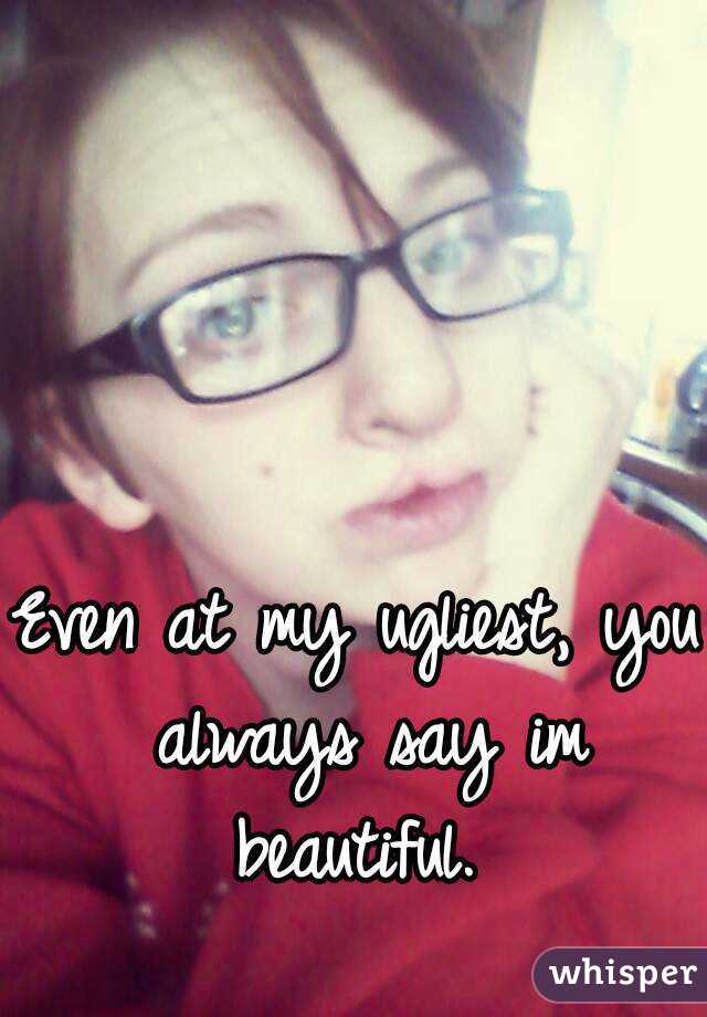 Even at my ugliest, you always say im beautiful. 